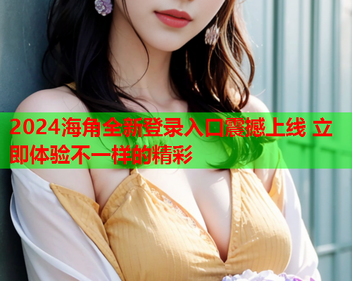2024海角全新登录入口震撼上线 立即体验不一样的精彩