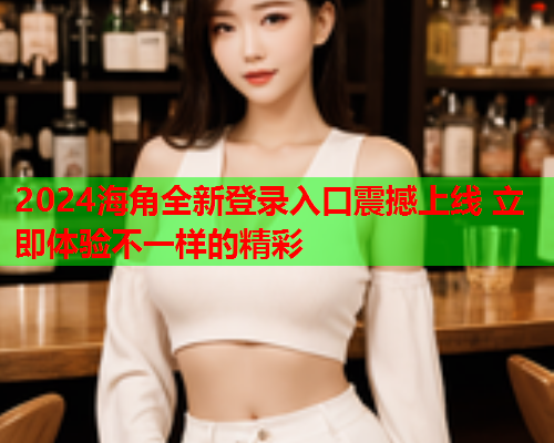 2024海角全新登录入口震撼上线 立即体验不一样的精彩