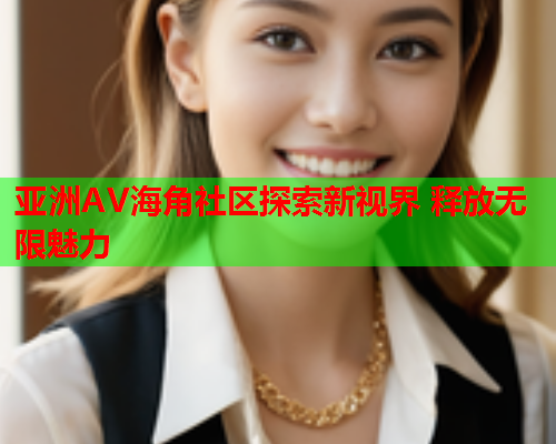 亚洲AV海角社区探索新视界 释放无限魅力