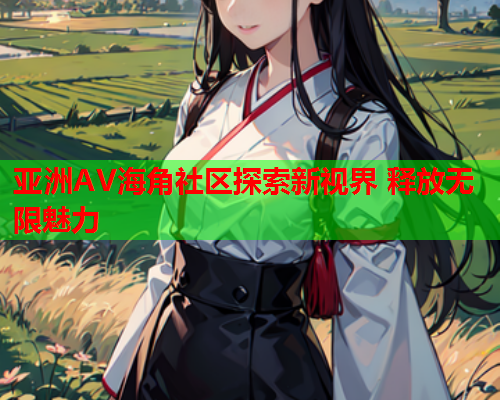 亚洲AV海角社区探索新视界 释放无限魅力