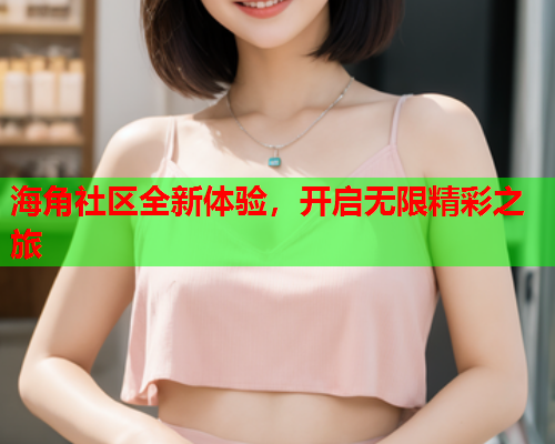 海角社区全新体验，开启无限精彩之旅