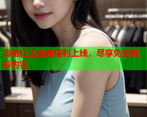 海角社区全新福利上线，尽享免费精彩内容