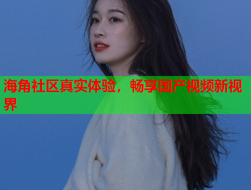 海角社区真实体验，畅享国产视频新视界