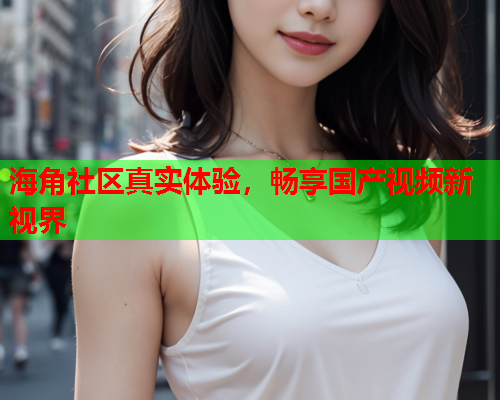 海角社区真实体验，畅享国产视频新视界