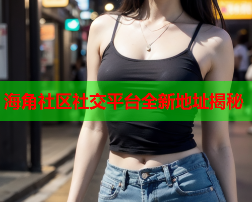 海角社区社交平台全新地址揭秘