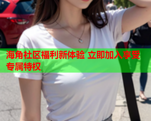 海角社区福利新体验 立即加入享受专属特权