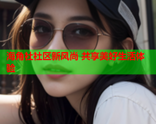 海角社社区新风尚 共享美好生活体验