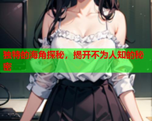 独特的海角探秘，揭开不为人知的秘密