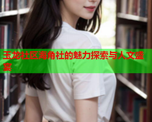 玉龙社区海角社的魅力探索与人文盛宴
