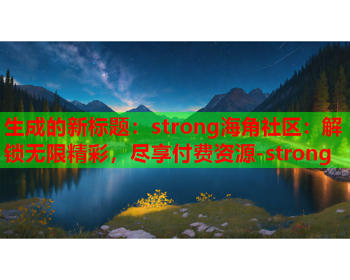 生成的新标题：strong海角社区：解锁无限精彩，尽享付费资源-strong