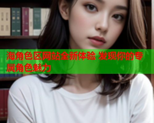 海角色区网站全新体验 发现你的专属角色魅力