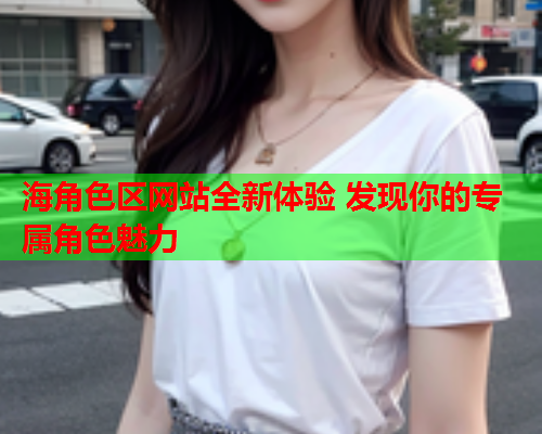 海角色区网站全新体验 发现你的专属角色魅力