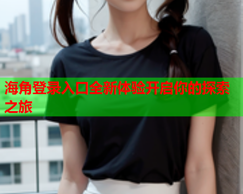 海角登录入口全新体验开启你的探索之旅