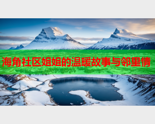 海角社区姐姐的温暖故事与邻里情