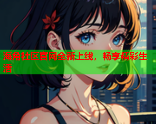 海角社区官网全新上线，畅享精彩生活