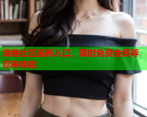 海角社区最新入口，限时免费会员等你来体验