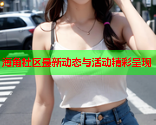 海角社区最新动态与活动精彩呈现
