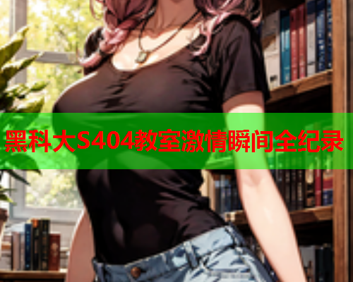 黑科大S404教室激情瞬间全纪录