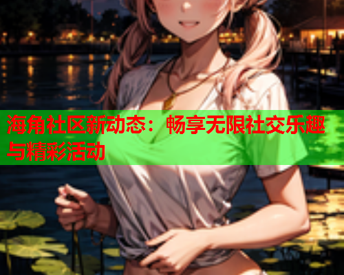 海角社区新动态：畅享无限社交乐趣与精彩活动