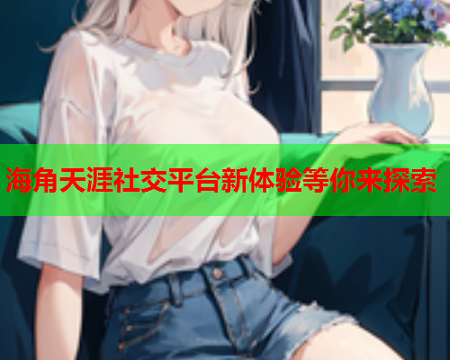 海角天涯社交平台新体验等你来探索