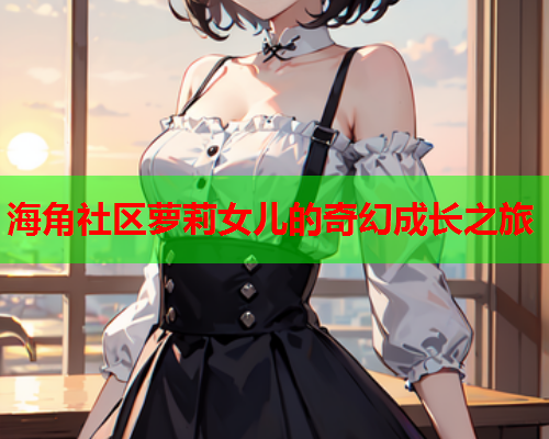 海角社区萝莉女儿的奇幻成长之旅