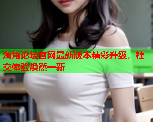 海角论坛官网最新版本精彩升级，社交体验焕然一新