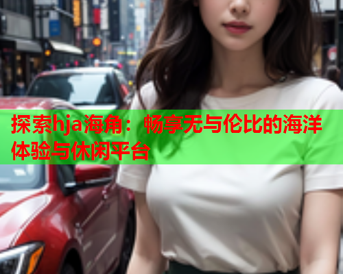 探索hja海角：畅享无与伦比的海洋体验与休闲平台