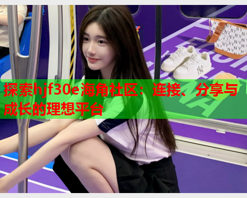 探索hjf30e海角社区：连接、分享与成长的理想平台