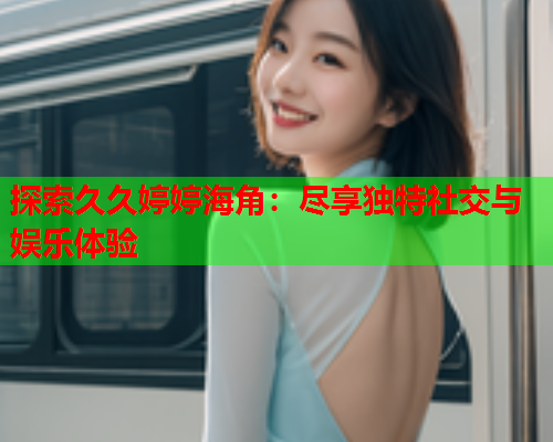 探索久久婷婷海角：尽享独特社交与娱乐体验