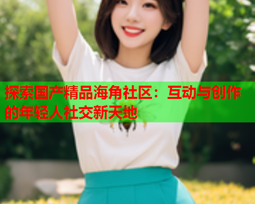 探索国产精品海角社区：互动与创作的年轻人社交新天地