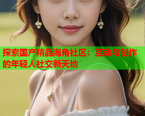 探索国产精品海角社区：互动与创作的年轻人社交新天地