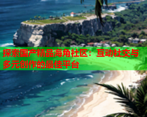 探索国产精品海角社区：互动社交与多元创作的最佳平台
