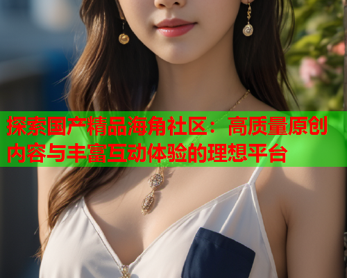 探索国产精品海角社区：高质量原创内容与丰富互动体验的理想平台