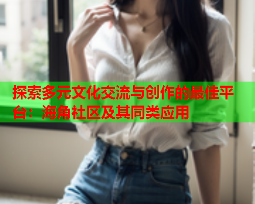 探索多元文化交流与创作的最佳平台：海角社区及其同类应用