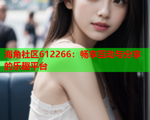海角社区612266：畅享互动与分享的乐趣平台