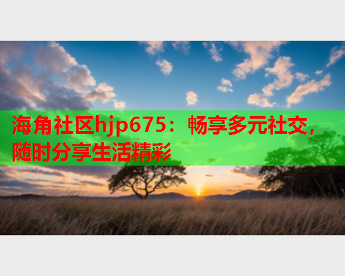 海角社区hjp675：畅享多元社交，随时分享生活精彩