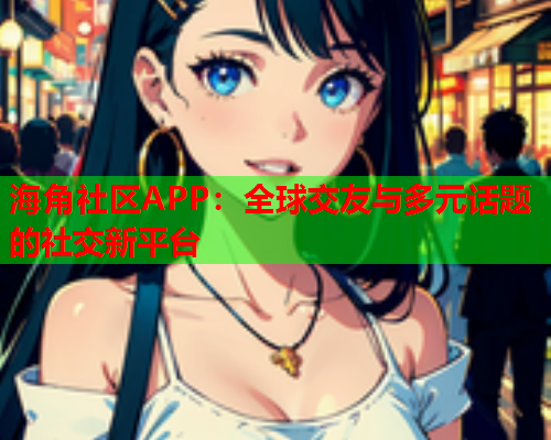 海角社区APP：全球交友与多元话题的社交新平台