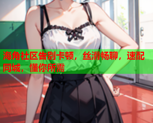 海角社区告别卡顿，丝滑畅聊，速配同城，懂你所需